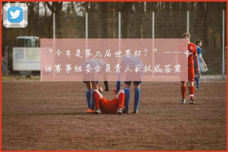 “今年是第几届世界杯?”——专访赛事组委会负责人获权威答案