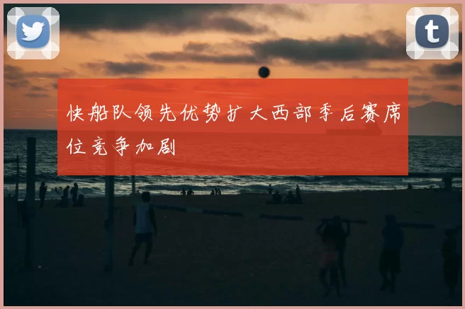 快船队领先优势扩大西部季后赛席位竞争加剧