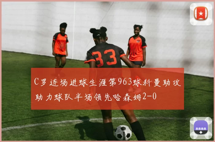C罗连场进球生涯第963球科曼助攻助力球队半场领先哈森姆2-0