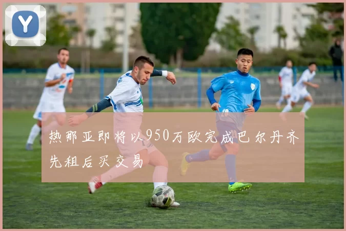 热那亚即将以950万欧完成巴尔丹齐先租后买交易