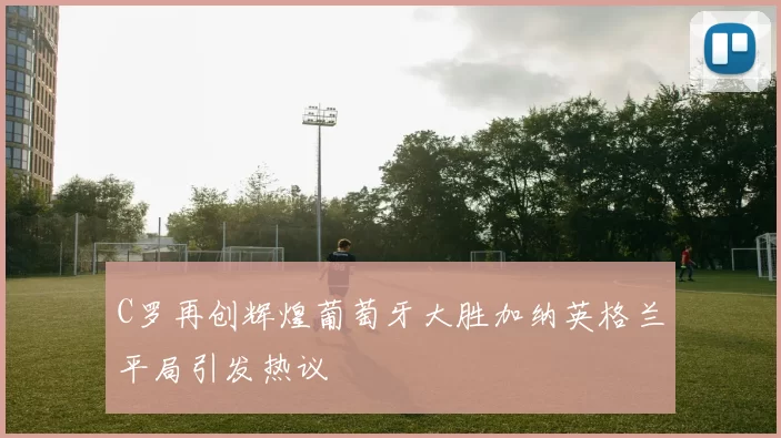 C罗再创辉煌葡萄牙大胜加纳英格兰平局引发热议