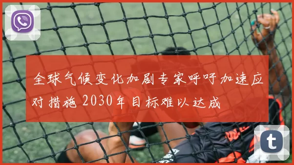 全球气候变化加剧专家呼吁加速应对措施 2030年目标难以达成