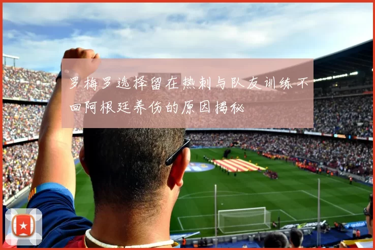 罗梅罗选择留在热刺与队友训练不回阿根廷养伤的原因揭秘