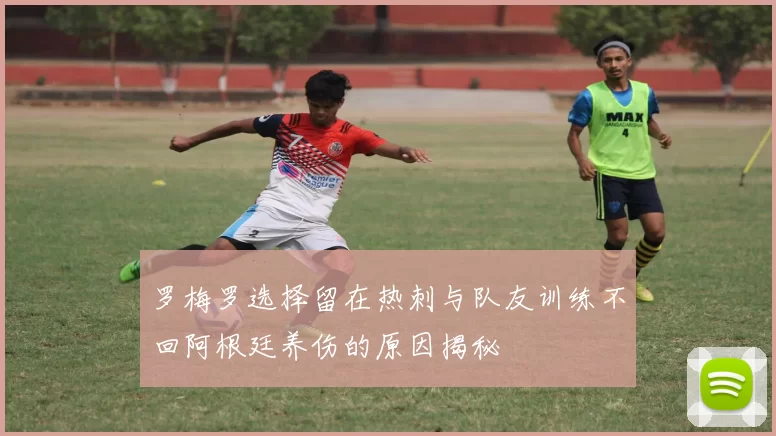 罗梅罗选择留在热刺与队友训练不回阿根廷养伤的原因揭秘