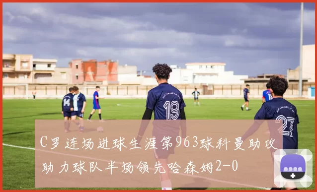 C罗连场进球生涯第963球科曼助攻助力球队半场领先哈森姆2-0