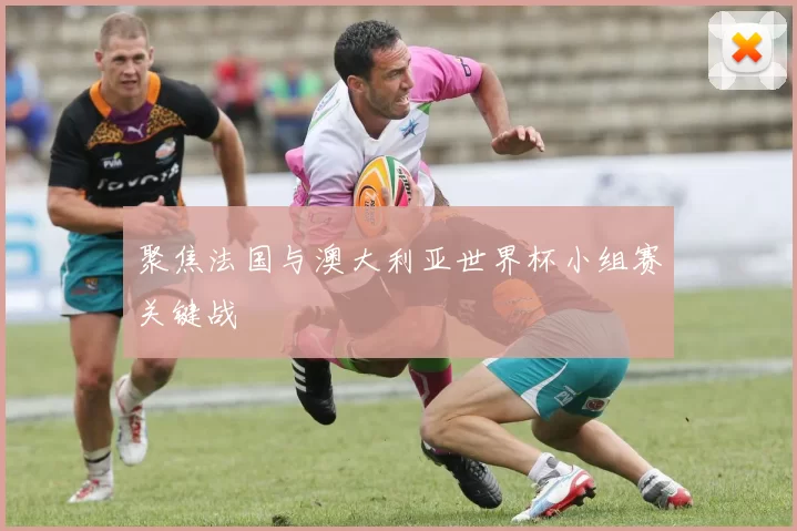 聚焦法国与澳大利亚世界杯小组赛关键战