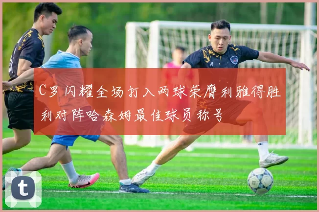 C罗闪耀全场打入两球荣膺利雅得胜利对阵哈森姆最佳球员称号