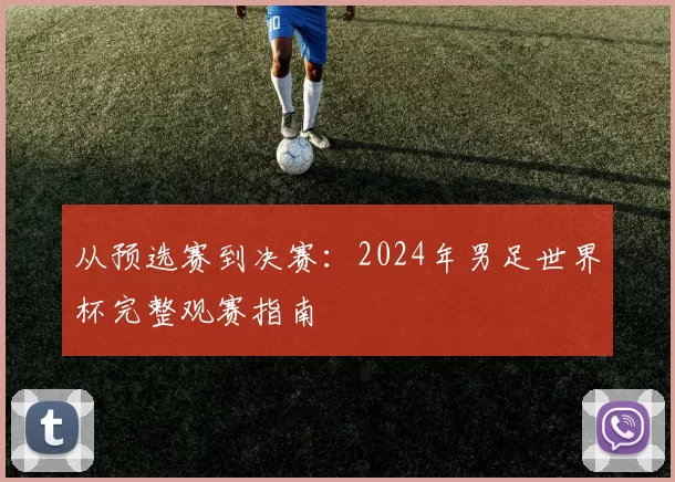 从预选赛到决赛:2024年男足世界杯完整观赛指南