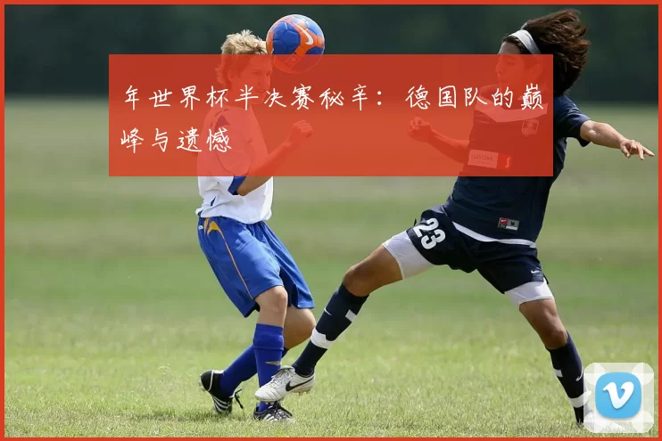 年世界杯半决赛秘辛:德国队的巅峰与遗憾