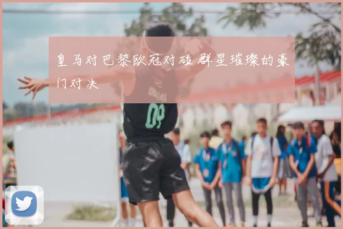 皇马对巴黎欧冠对碰 群星璀璨的豪门对决