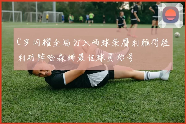 C罗闪耀全场打入两球荣膺利雅得胜利对阵哈森姆最佳球员称号