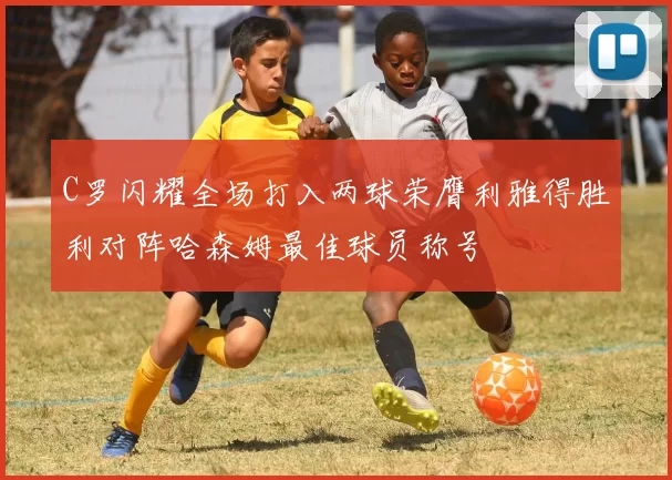 C罗闪耀全场打入两球荣膺利雅得胜利对阵哈森姆最佳球员称号