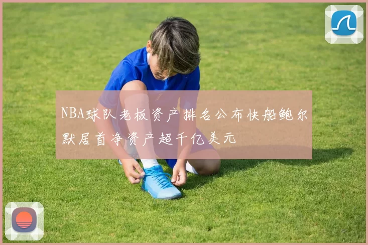NBA球队老板资产排名公布快船鲍尔默居首净资产超千亿美元