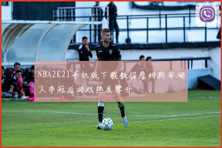 NBA2K21手机版下载教程詹姆斯率湖人夺冠后游戏热度攀升