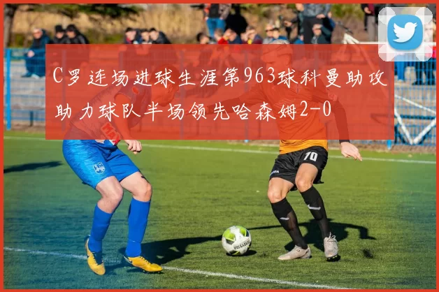C罗连场进球生涯第963球科曼助攻助力球队半场领先哈森姆2-0
