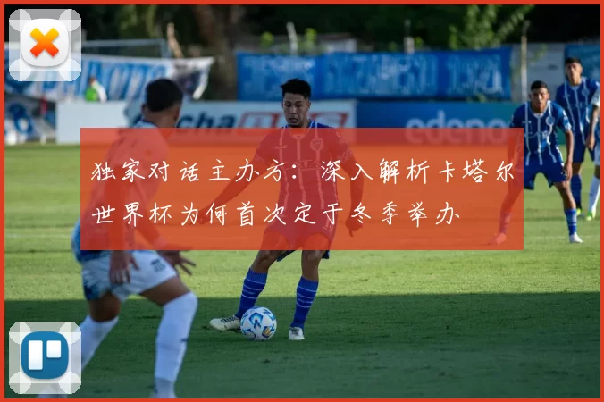 独家对话主办方：深入解析卡塔尔世界杯为何首次定于冬季举办