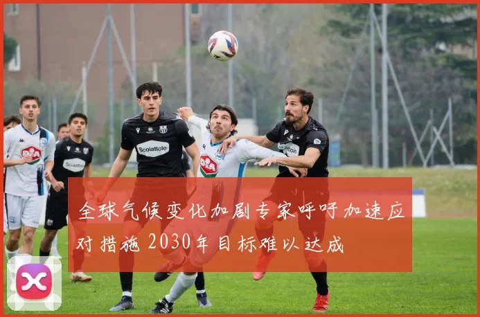 全球气候变化加剧专家呼吁加速应对措施 2030年目标难以达成