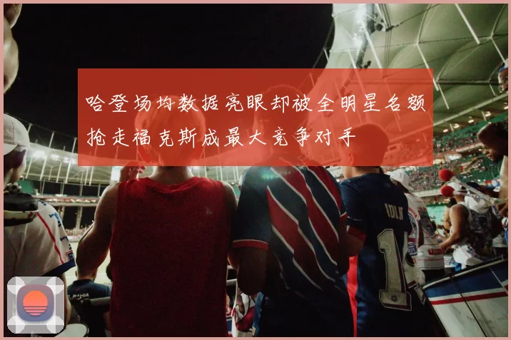 哈登场均数据亮眼却被全明星名额抢走福克斯成最大竞争对手