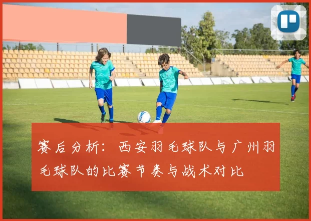 赛后分析:西安羽毛球队与广州羽毛球队的比赛节奏与战术对比