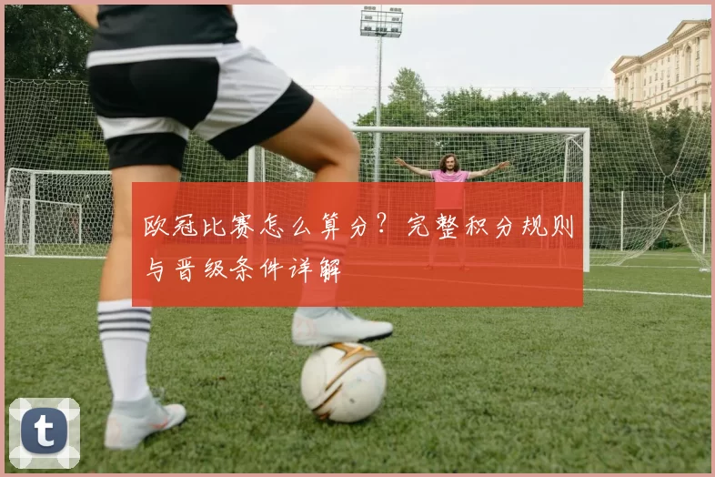 欧冠比赛怎么算分？完整积分规则与晋级条件详解