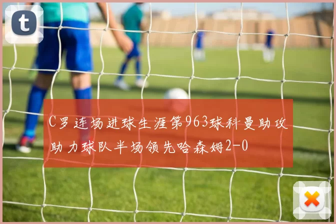 C罗连场进球生涯第963球科曼助攻助力球队半场领先哈森姆2-0