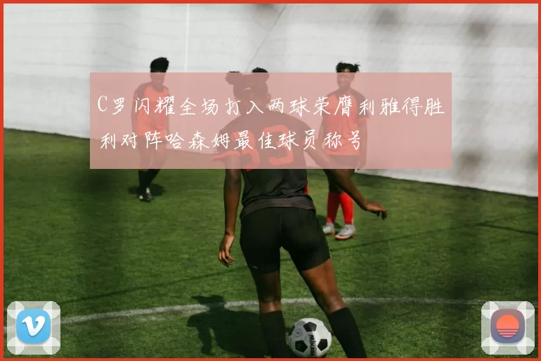C罗闪耀全场打入两球荣膺利雅得胜利对阵哈森姆最佳球员称号