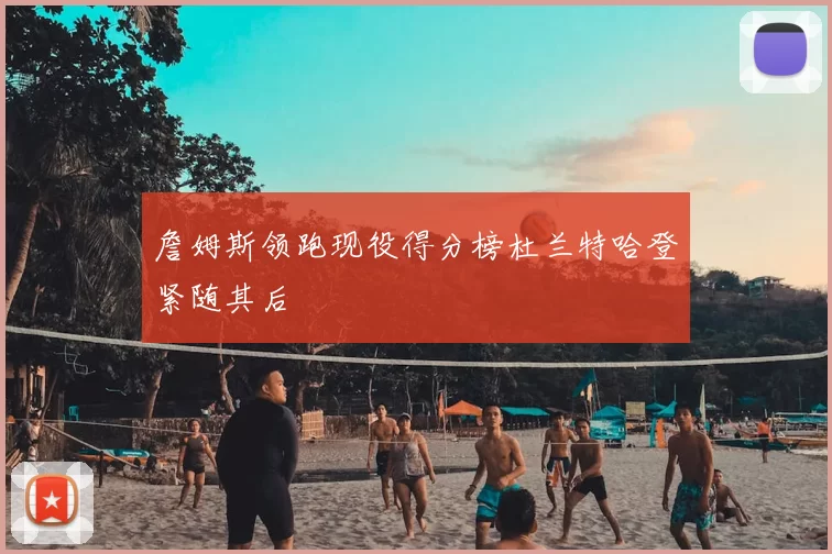 詹姆斯领跑现役得分榜杜兰特哈登紧随其后
