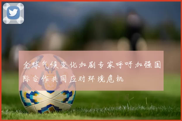 全球气候变化加剧专家呼吁加强国际合作共同应对环境危机