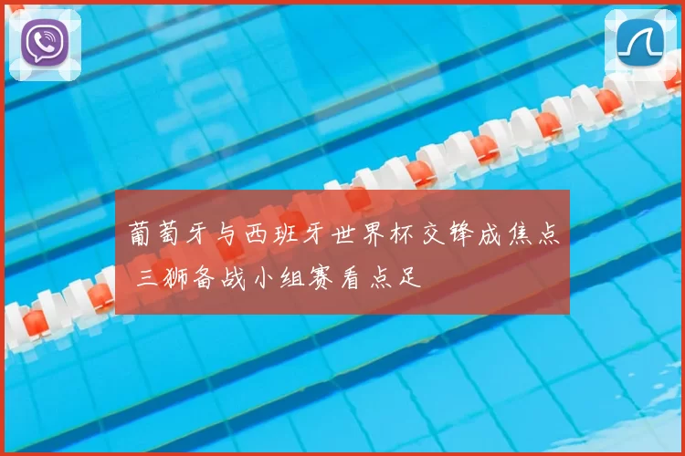 葡萄牙与西班牙世界杯交锋成焦点 三狮备战小组赛看点足