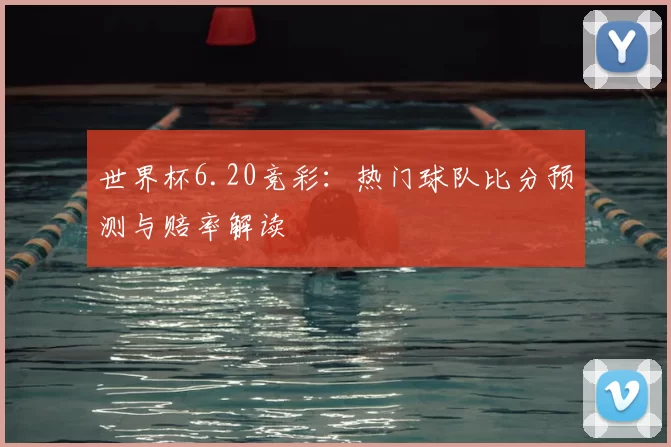 世界杯6.20竞彩:热门球队比分预测与赔率解读