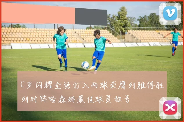 C罗闪耀全场打入两球荣膺利雅得胜利对阵哈森姆最佳球员称号