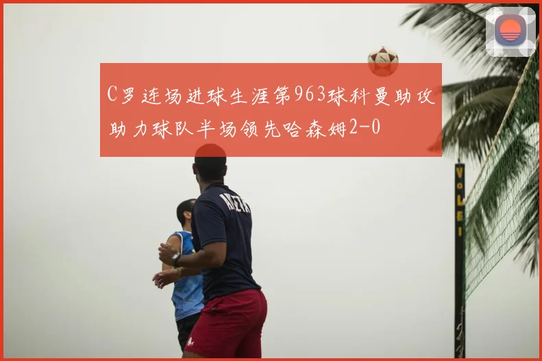 C罗连场进球生涯第963球科曼助攻助力球队半场领先哈森姆2-0