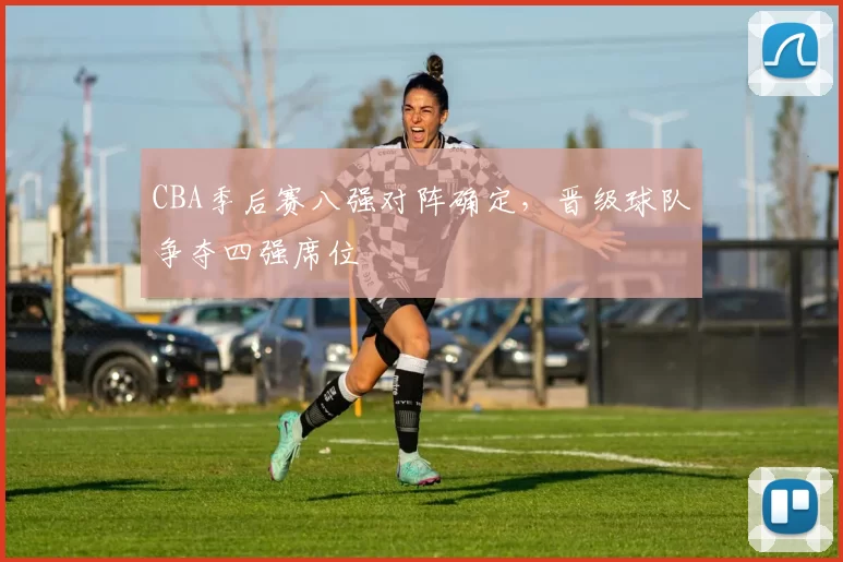 CBA季后赛八强对阵确定，晋级球队争夺四强席位