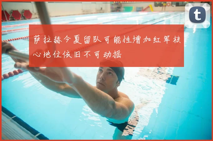 萨拉赫今夏留队可能性增加红军核心地位依旧不可动摇