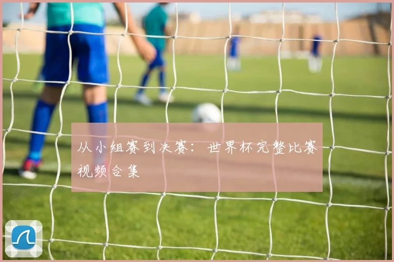 从小组赛到决赛:世界杯完整比赛视频合集