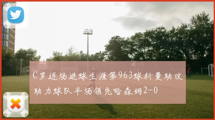 C罗连场进球生涯第963球科曼助攻助力球队半场领先哈森姆2-0