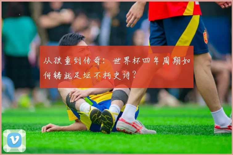 从孩童到传奇:世界杯四年周期如何铸就足坛不朽史诗?