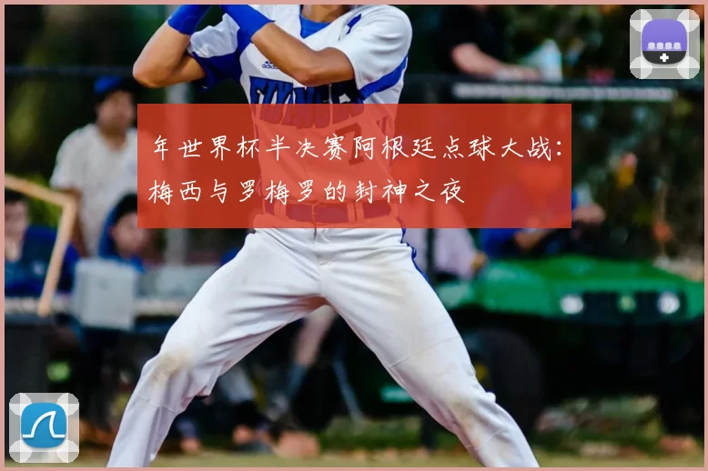 年世界杯半决赛阿根廷点球大战:梅西与罗梅罗的封神之夜