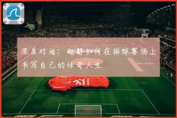 深度对话:赵静如何在排球赛场上书写自己的传奇人生