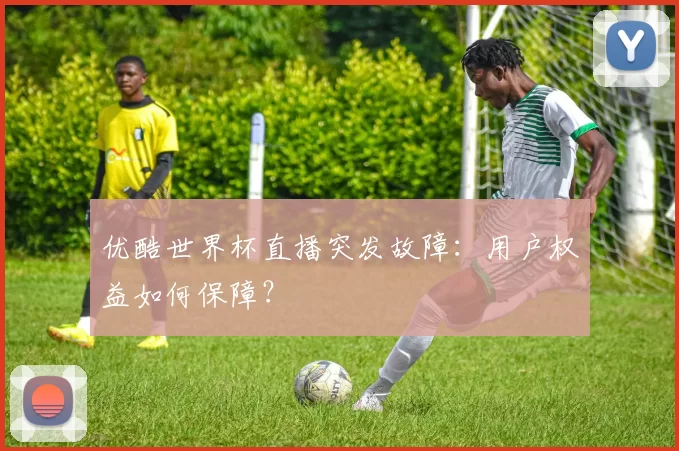 优酷世界杯直播突发故障：用户权益如何保障？