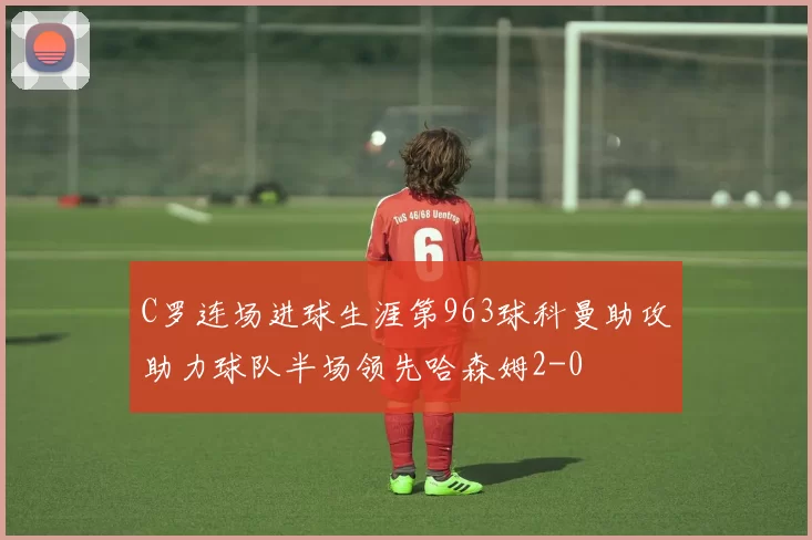 C罗连场进球生涯第963球科曼助攻助力球队半场领先哈森姆2-0