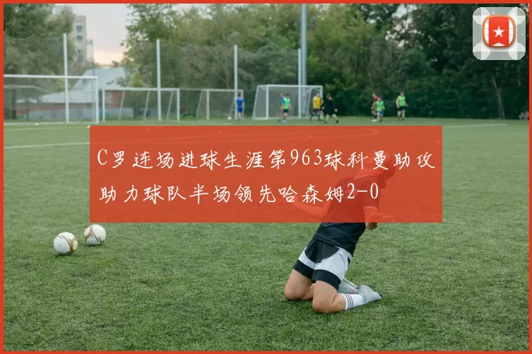 C罗连场进球生涯第963球科曼助攻助力球队半场领先哈森姆2-0