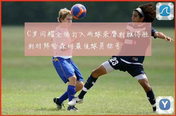 C罗闪耀全场打入两球荣膺利雅得胜利对阵哈森姆最佳球员称号