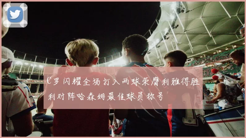 C罗闪耀全场打入两球荣膺利雅得胜利对阵哈森姆最佳球员称号
