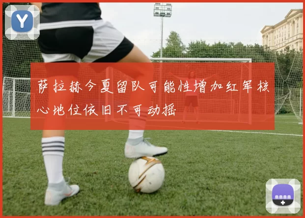 萨拉赫今夏留队可能性增加红军核心地位依旧不可动摇