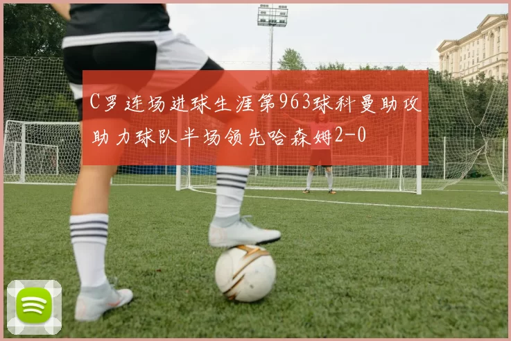 C罗连场进球生涯第963球科曼助攻助力球队半场领先哈森姆2-0