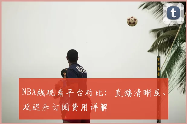 NBA线观看平台对比：直播清晰度、延迟和订阅费用详解