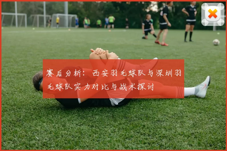 赛后分析:西安羽毛球队与深圳羽毛球队实力对比与战术探讨