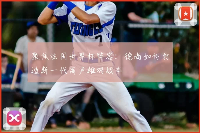 聚焦法国世界杯阵容:德尚如何打造新一代高卢雄鸡战车