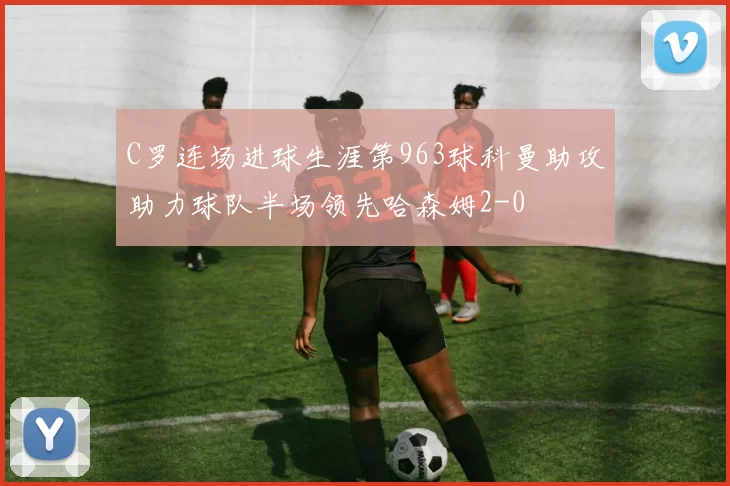 C罗连场进球生涯第963球科曼助攻助力球队半场领先哈森姆2-0